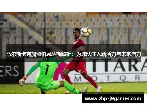 马尔斯卡克加盟伯恩茅斯解析：为球队注入新活力与未来潜力