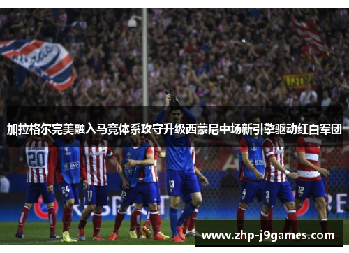 加拉格尔完美融入马竞体系攻守升级西蒙尼中场新引擎驱动红白军团